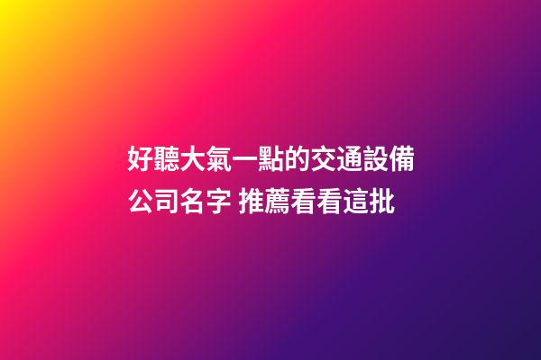 好聽大氣一點的交通設備公司名字 推薦看看這批-第1張-公司起名-玄機派